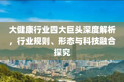 大健康行業四大巨頭深度解析，行業規則、形態與科技融合探究